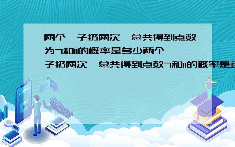 两个骰子扔两次,总共得到点数为7和11的概率是多少两个骰子扔两次,总共得到点数7和11的概率是多少一楼的回答是两个骰子扔一次的情况，注意现在是扔两次