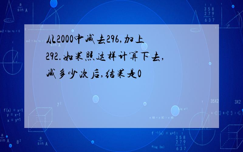 从2000中减去296,加上292.如果照这样计算下去,减多少次后,结果是0