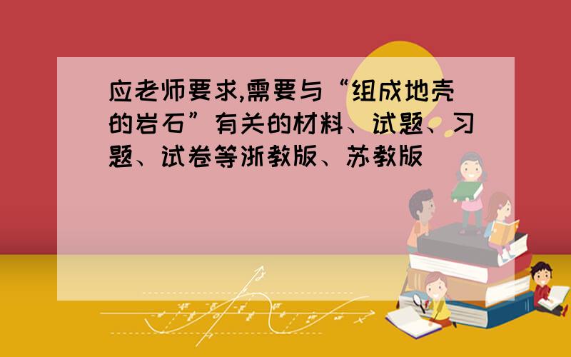 应老师要求,需要与“组成地壳的岩石”有关的材料、试题、习题、试卷等浙教版、苏教版