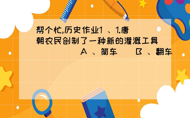 帮个忙,历史作业1 、1.唐朝农民创制了一种新的灌溉工具（  ）    A 、筒车    B 、翻车    C 、楼车    D 、曲辕犁  2 、玄奘西行天竺是下列哪部小说的素材（  ）    A 、《西游记》    B 、《红楼