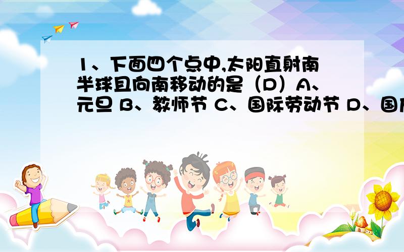 1、下面四个点中,太阳直射南半球且向南移动的是（D）A、元旦 B、教师节 C、国际劳动节 D、国庆节2、下列四个时间里,北半球白昼相对较长的是（A）A、建军节 B、春节 C、劳动节 D、国庆节