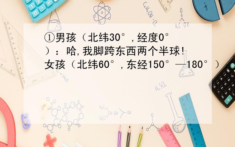 ①男孩（北纬30°,经度0°）：哈,我脚跨东西两个半球!女孩（北纬60°,东经150°—180°）：我站在东半球男孩和女孩的说法正确吗?说出你的判断理由②如果让你从临沂一直向北走,能回到起点吗?