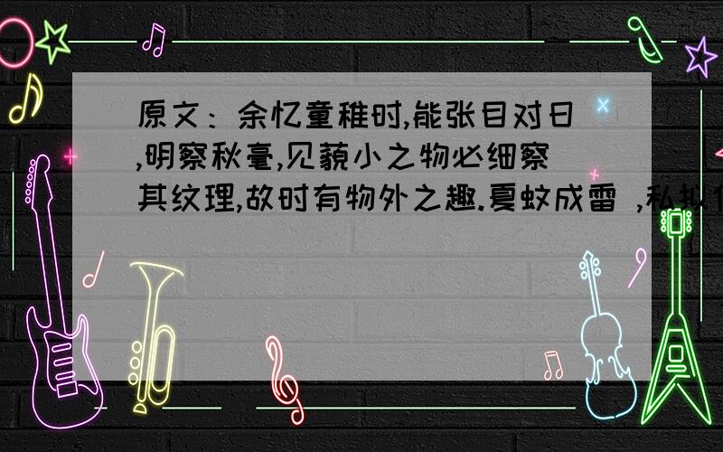 原文：余忆童稚时,能张目对日,明察秋毫,见藐小之物必细察其纹理,故时有物外之趣.夏蚊成雷 ,私拟作群鹤舞于空中 ,心之所向,则或千或百,果然鹤也；昂首观之,项为之强.又留蚊于素帐中,徐