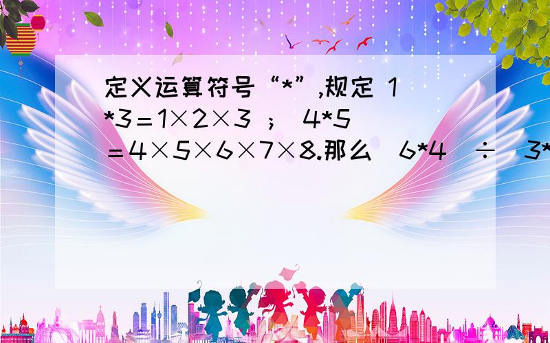 定义运算符号“*”,规定 1*3＝1×2×3 ； 4*5＝4×5×6×7×8.那么（6*4）÷（3*4）＝?【求算式、】模仿2×3分之1＋3×4分之1＋4×5分之1＋……＋9×10分之1＝2分之1－3分之1＋3分之1－4分之1＋……＋9分