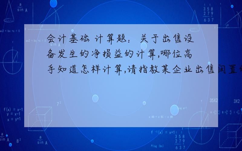 会计基础 计算题：关于出售设备发生的净损益的计算,哪位高手知道怎样计算,请指教某企业出售闲置的设备,账面原值21000元,已使用两年,已计提折旧2100元,出售时发生清理费用400元,出售价格18