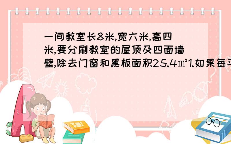 一间教室长8米,宽六米,高四米,要分刷教室的屋顶及四面墙壁,除去门窗和黑板面积25.4㎡1.如果每平方米用涂料0.5升,第一遍要多少涂料?2.根据经验,第一遍粉刷时,每平方米所需的涂料是第一遍