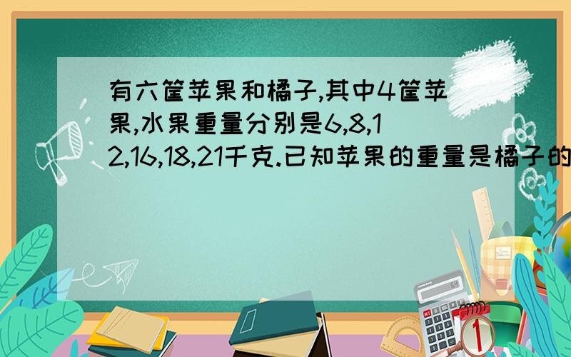 有六筐苹果和橘子,其中4筐苹果,水果重量分别是6,8,12,16,18,21千克.已知苹果的重量是橘子的两倍.请你求出两筐橘子的重量.