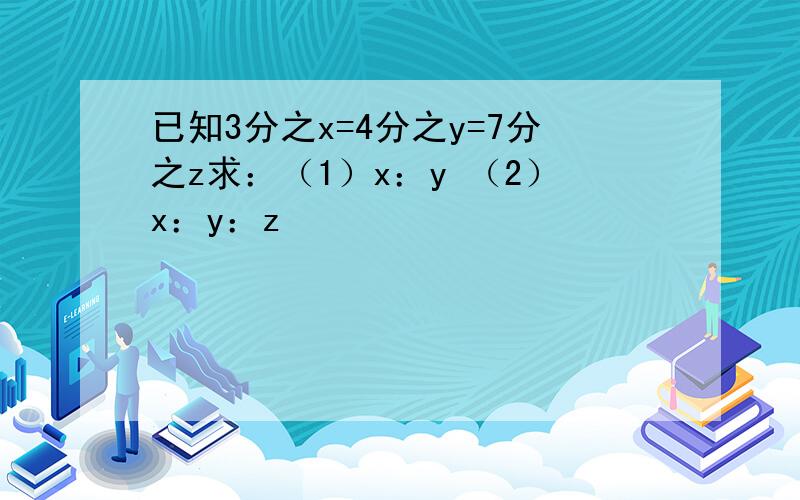 已知3分之x=4分之y=7分之z求：（1）x：y （2）x：y：z