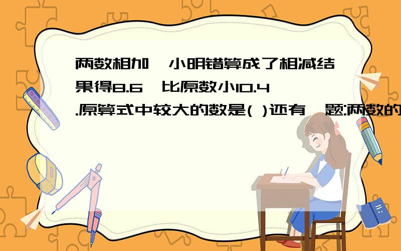 两数相加,小明错算成了相减结果得8.6,比原数小10.4.原算式中较大的数是( )还有一题:两数的和是91,小明不小心把其中一个加数个位上的零漏掉了,结果得37,原算式中,这两个数分别是(   )和(   )