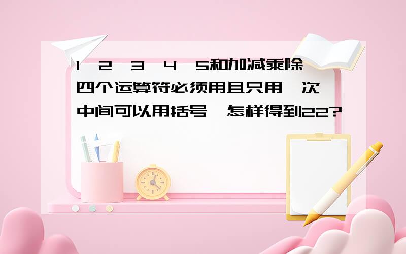 1,2,3,4,5和加减乘除四个运算符必须用且只用一次,中间可以用括号,怎样得到22?