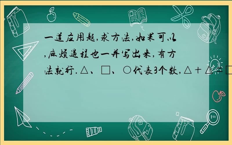 一道应用题,求方法,如果可以,麻烦过程也一并写出来,有方法就行.△、□、○代表3个数,△＋△＝□＋□＋□；□＋□＋□＝○＋○＋○＋○；△＋□＋○＋○＝400.那么△、○、□分别是几?