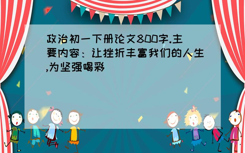 政治初一下册论文800字.主要内容：让挫折丰富我们的人生,为坚强喝彩