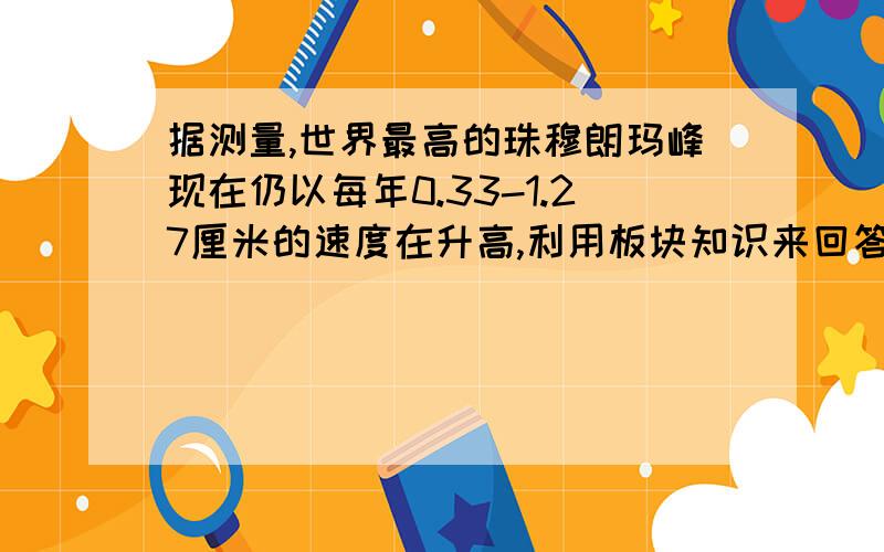 据测量,世界最高的珠穆朗玛峰现在仍以每年0.33-1.27厘米的速度在升高,利用板块知识来回答