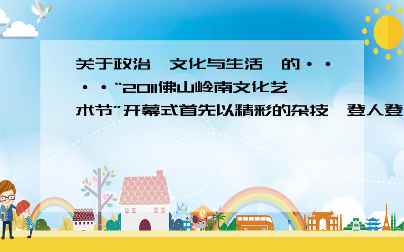 关于政治《文化与生活》的····“2011佛山岭南文化艺术节”开幕式首先以精彩的杂技《登人登台》和武术表演等岭南文化特色文艺节目亮相,而由中日韩三国作者创作的一批陶艺精品也共同