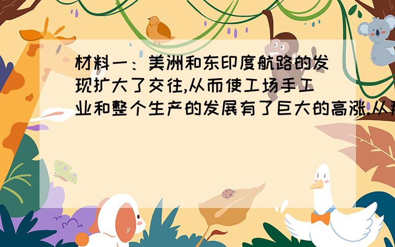 材料一：美洲和东印度航路的发现扩大了交往,从而使工场手工业和整个生产的发展有了巨大的高涨.从那里输入的新产品,特别是投入流通的大量金银（它们根本改变了阶级间的相互关系,沉重