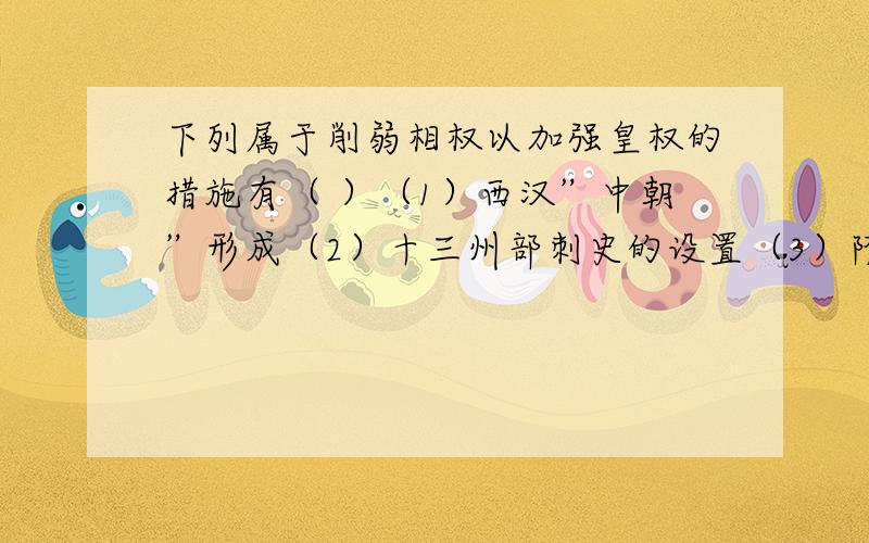 下列属于削弱相权以加强皇权的措施有（ ）（1）西汉”中朝”形成（2）十三州部刺史的设置（3）隋唐实行三省六部制（4）宋朝设参知政事A（1）（2）（3）B（1）（3）（4）C（1）（2）D（1