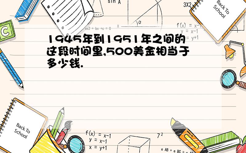 1945年到1951年之间的这段时间里,500美金相当于多少钱.