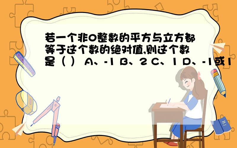 若一个非0整数的平方与立方都等于这个数的绝对值,则这个数是（ ） A、-1 B、2 C、1 D、-1或1