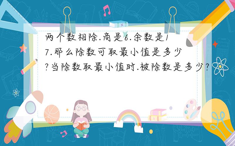 两个数相除.商是6.余数是17.那么除数可取最小值是多少?当除数取最小值时.被除数是多少?