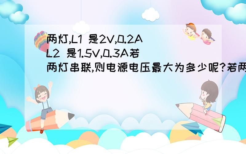 两灯,L1 是2V,0.2AL2 是1.5V,0.3A若两灯串联,则电源电压最大为多少呢?若两灯并联,则电路中最大电流为多少呢?我觉得不会是3.5 0.