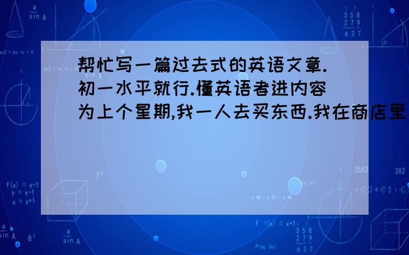 帮忙写一篇过去式的英语文章.初一水平就行.懂英语者进内容为上个星期,我一人去买东西.我在商店里看到了我喜欢的东西,想买下了.但是,太贵了.钱不够,只好回家问妈妈要.到家中后,我把事