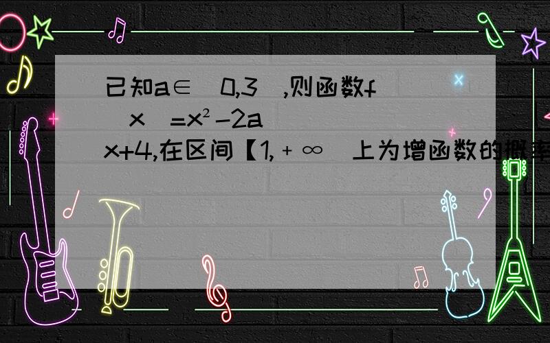 已知a∈（0,3）,则函数f（x）=x²-2ax+4,在区间【1,﹢∞）上为增函数的概率为?