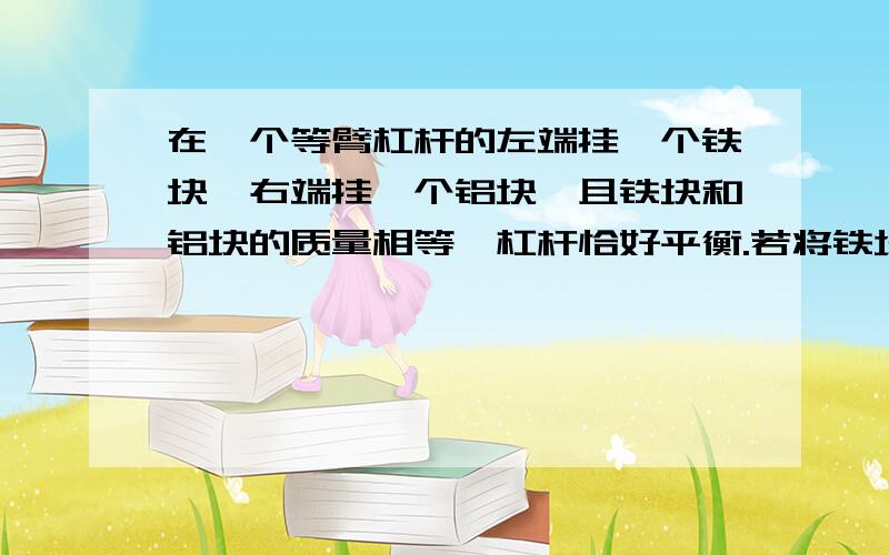 在一个等臂杠杆的左端挂一个铁块,右端挂一个铝块,且铁块和铝块的质量相等,杠杆恰好平衡.若将铁块和铝块同时浸没于水中（铁的密度大于铝的密度）,则（ ）A、杠杆依然平衡B、杠杆左端