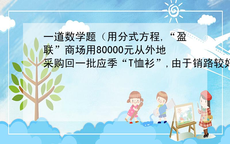 一道数学题（用分式方程,“盈联”商场用80000元从外地采购回一批应季“T恤衫”,由于销路较好,商场又紧急调拨20万元采购回比上一次加倍的“T恤衫”,但第二次比第一次进价每件贵10元.商场