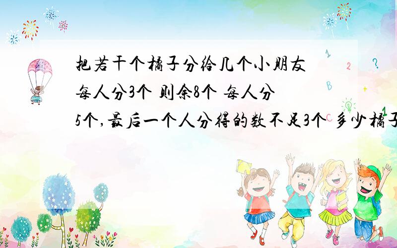 把若干个橘子分给几个小朋友 每人分3个 则余8个 每人分5个,最后一个人分得的数不足3个 多少橘子多少人