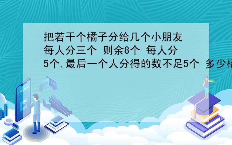 把若干个橘子分给几个小朋友 每人分三个 则余8个 每人分5个,最后一个人分得的数不足5个 多少橘子?多少人