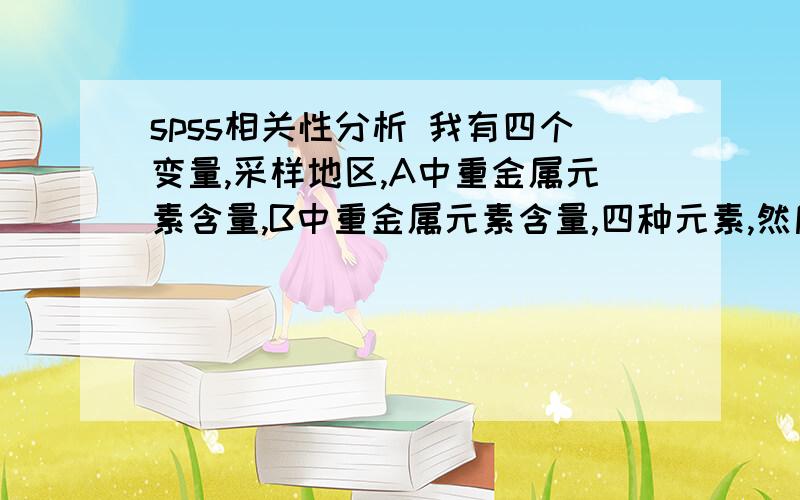 spss相关性分析 我有四个变量,采样地区,A中重金属元素含量,B中重金属元素含量,四种元素,然后我想做的A和B的相关性、采样地区和B的相关性,不知道用spss如何输入变量,是不是要一个元素一个