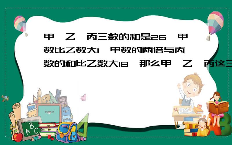 甲、乙、丙三数的和是26,甲数比乙数大1,甲数的两倍与丙数的和比乙数大18,那么甲、乙、丙这三个数分别是：