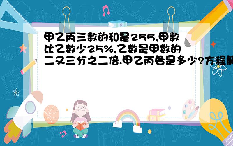 甲乙丙三数的和是255,甲数比乙数少25%,乙数是甲数的二又三分之二倍.甲乙丙各是多少?方程解