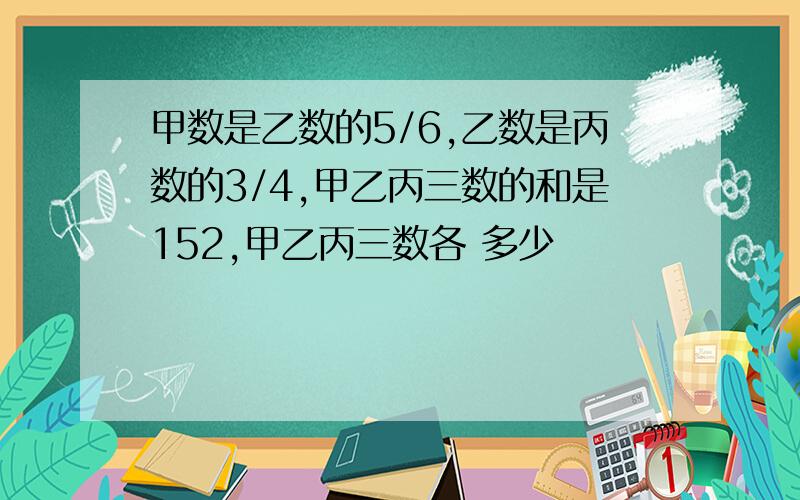 甲数是乙数的5/6,乙数是丙数的3/4,甲乙丙三数的和是152,甲乙丙三数各 多少