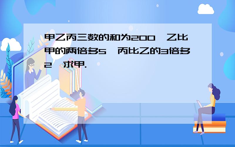 甲乙丙三数的和为200,乙比甲的两倍多5,丙比乙的3倍多2,求甲.