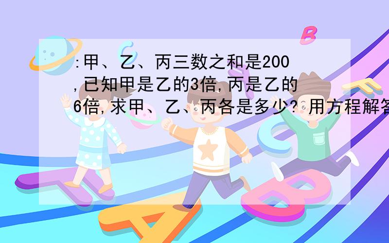 :甲、乙、丙三数之和是200,已知甲是乙的3倍,丙是乙的6倍,求甲、乙、丙各是多少? 用方程解答