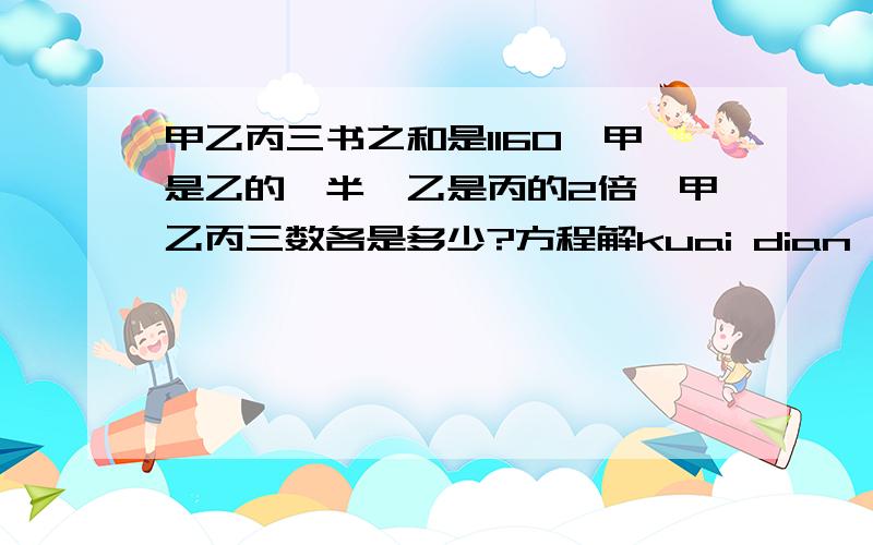 甲乙丙三书之和是1160,甲是乙的一半,乙是丙的2倍,甲乙丙三数各是多少?方程解kuai dian