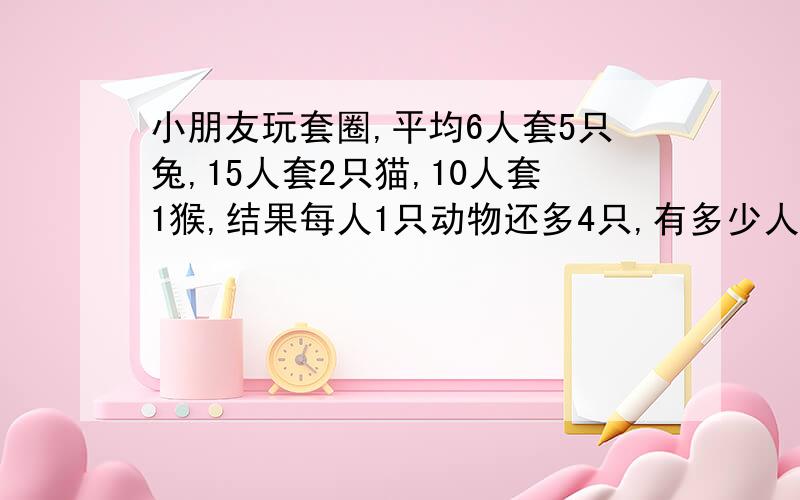 小朋友玩套圈,平均6人套5只兔,15人套2只猫,10人套1猴,结果每人1只动物还多4只,有多少人套圈?