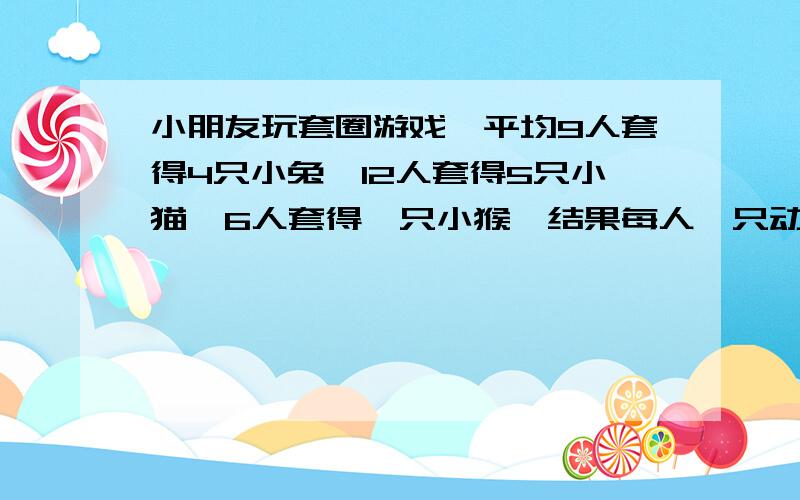 小朋友玩套圈游戏,平均9人套得4只小兔,12人套得5只小猫,6人套得一只小猴,结果每人一只动物玩具还多5只,参加套圈的小朋友有多少人?