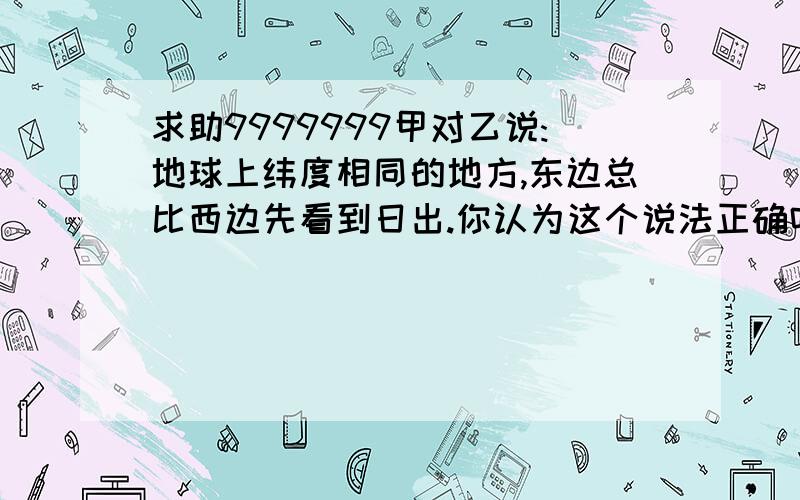 求助9999999甲对乙说:地球上纬度相同的地方,东边总比西边先看到日出.你认为这个说法正确吗?