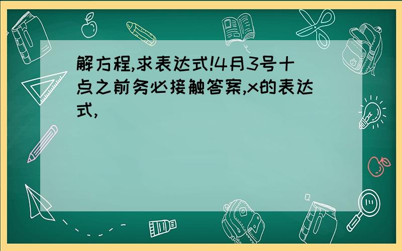 解方程,求表达式!4月3号十点之前务必接触答案,x的表达式,