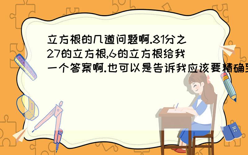 立方根的几道问题啊.81分之27的立方根,6的立方根给我一个答案啊.也可以是告诉我应该要精确到小数点后几位.