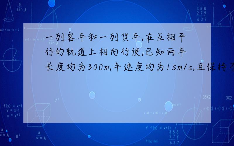 一列客车和一列货车,在互相平行的轨道上相向行使,已知两车长度均为300m,车速度均为15m/s,且保持不变,则两车从相遇到分离的时间是多少?我算出来是10s,