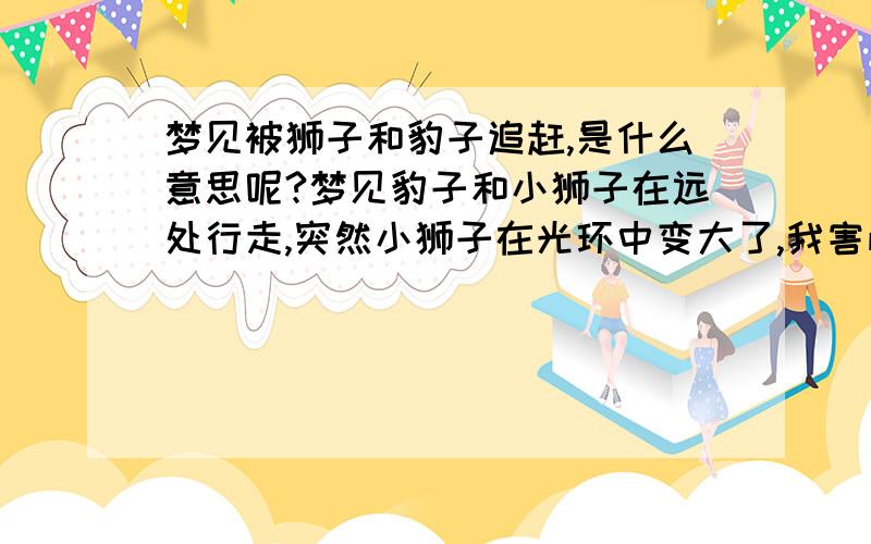 梦见被狮子和豹子追赶,是什么意思呢?梦见豹子和小狮子在远处行走,突然小狮子在光环中变大了,我害怕就跑,他们追着我,后来我进了一处民居,有个长着就出去跟他们说,叫他们离开.