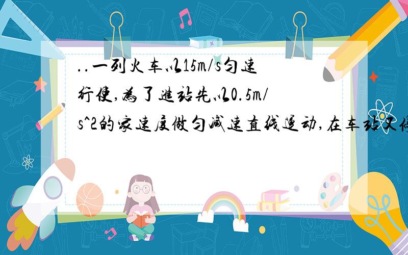 ..一列火车以15m/s匀速行使,为了进站先以0.5m/s^2的家速度做匀减速直线运动,在车站又停了2min,接着以0.3m/s的加速度做匀加速直线运动,直到恢复原来的正常行使速度,求火车通过这车站所延长时