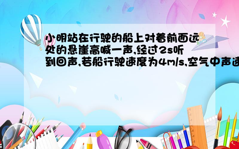 小明站在行驶的船上对着前面远处的悬崖高喊一声,经过2s听到回声,若船行驶速度为4m/s,空气中声速是340m/s,问小明听到回声时,船离悬崖多远?