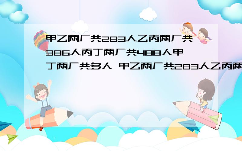 甲乙两厂共283人乙丙两厂共386人丙丁两厂共488人甲丁两厂共多人 甲乙两厂共283人乙丙两厂共386人丙丁?