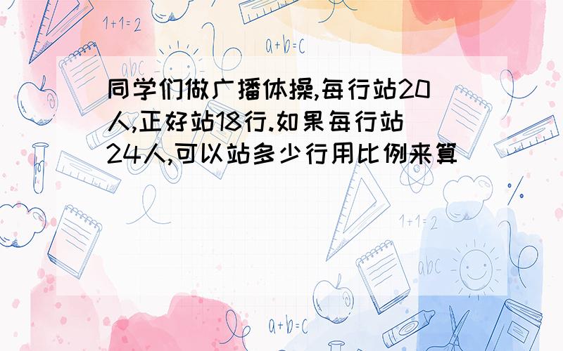 同学们做广播体操,每行站20人,正好站18行.如果每行站24人,可以站多少行用比例来算