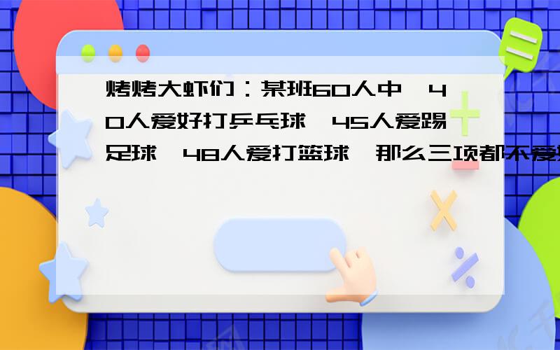 烤烤大虾们：某班60人中,40人爱好打乒乓球,45人爱踢足球,48人爱打篮球,那么三项都不爱好的最多有几人答出来追分多多!一定要有算式!