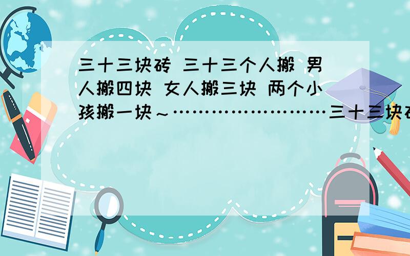 三十三块砖 三十三个人搬 男人搬四块 女人搬三块 两个小孩搬一块～……………………三十三块砖 三十三个人搬 男人搬四块 女人搬三块 两个小孩搬一块～…………………… 问有几个男人